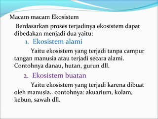 Macam macam Ekosistem
Berdasarkan proses terjadinya ekosistem dapat
dibedakan menjadi dua yaitu:
1. Ekosistem alami
Yaitu ekosistem yang terjadi tanpa campur
tangan manusia atau terjadi secara alami.
Contohnya danau, hutan, gurun dll.
2. Ekosistem buatan
Yaitu ekosistem yang terjadi karena dibuat
oleh manusia.. contohnya: akuarium, kolam,
kebun, sawah dll.
 