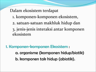 Dalam ekosistem terdapat
1. komponen-komponen ekosistem,
2. satuan-satuan makhluk hidup dan
3. jenis-jenis interaksi antar komponen
ekosistem
1. Komponen-komponen Ekosistem :
a. organisme (komponen hidup/biotik)
b. komponen tak hidup (abiotik).
 