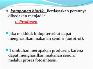 A. komponen biotik , Berdasarkan perannya
dibedakan menjadi :
1. Produsen
jika makhluk hidup tersebut dapat
menghasilkan makanan sendiri (autotrof).
Tumbuhan merupakan produsen, karena
dapat menghasilkan makanan sendiri
melalui proses fotosintesis.
 