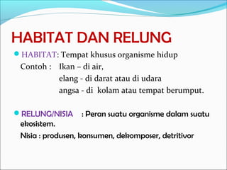 HABITAT DAN RELUNG
HABITAT: Tempat khusus organisme hidup
Contoh : Ikan – di air,
elang - di darat atau di udara
angsa - di kolam atau tempat berumput.
RELUNG/NISIA : Peran suatu organisme dalam suatu
ekosistem.
Nisia : produsen, konsumen, dekomposer, detritivor
 