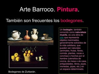 Arte Barroco. Pintura.
También son frecuentes los bodegones.
Bodegones de Zurbarán.
Un bodegón, también
conocido como naturaleza
muerta, es una obra de
arte que representa
objetos inanimados,
generalmente extraídos de
la vida cotidiana, que
pueden ser naturales
(animales, frutas, flores,
comida, plantas, rocas o
conchas) o hechos por el
hombre (utensilios de
cocina, de mesa o de casa,
antigüedades, libros, joyas,
monedas, pipas, etc.) en
un espacio determinado.
 