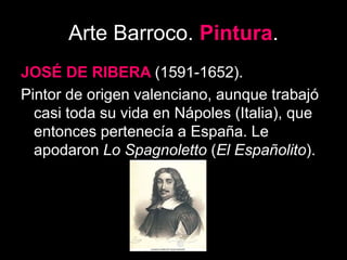 Arte Barroco. Pintura.
JOSÉ DE RIBERA (1591-1652).
Pintor de origen valenciano, aunque trabajó
casi toda su vida en Nápoles (Italia), que
entonces pertenecía a España. Le
apodaron Lo Spagnoletto (El Españolito).
 