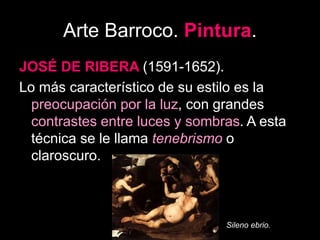 Arte Barroco. Pintura.
JOSÉ DE RIBERA (1591-1652).
Lo más característico de su estilo es la
preocupación por la luz, con grandes
contrastes entre luces y sombras. A esta
técnica se le llama tenebrismo o
claroscuro.
Sileno ebrio.
 