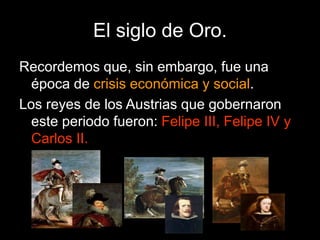 El siglo de Oro.
Recordemos que, sin embargo, fue una
época de crisis económica y social.
Los reyes de los Austrias que gobernaron
este periodo fueron: Felipe III, Felipe IV y
Carlos II.
 