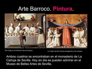 Arte Barroco. Pintura.
San Hugo en el refectorio de los cartujos. La Virgen de las Cuevas protegiendo a los cartujos.
Ambos cuadros se encontraban en el monasterio de La
Cartuja de Sevilla. Hoy en día se pueden admirar en el
Museo de Bellas Artes de Sevilla.
 