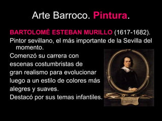 Arte Barroco. Pintura.
BARTOLOMÉ ESTEBAN MURILLO (1617-1682).
Pintor sevillano, el más importante de la Sevilla del
momento.
Comenzó su carrera con
escenas costumbristas de
gran realismo para evolucionar
luego a un estilo de colores más
alegres y suaves.
Destacó por sus temas infantiles.
 