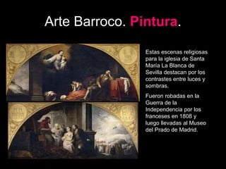 Arte Barroco. Pintura.
Estas escenas religiosas
para la iglesia de Santa
María La Blanca de
Sevilla destacan por los
contrastes entre luces y
sombras.
Fueron robadas en la
Guerra de la
Independencia por los
franceses en 1808 y
luego llevadas al Museo
del Prado de Madrid.
 