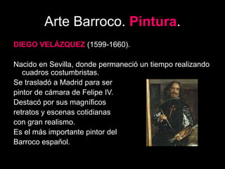 Arte Barroco. Pintura.
DIEGO VELÁZQUEZ (1599-1660).
Nacido en Sevilla, donde permaneció un tiempo realizando
cuadros costumbristas.
Se trasladó a Madrid para ser
pintor de cámara de Felipe IV.
Destacó por sus magníficos
retratos y escenas cotidianas
con gran realismo.
Es el más importante pintor del
Barroco español.
 