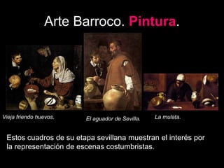 Arte Barroco. Pintura.
Vieja friendo huevos. El aguador de Sevilla. La mulata.
Estos cuadros de su etapa sevillana muestran el interés por
la representación de escenas costumbristas.
 