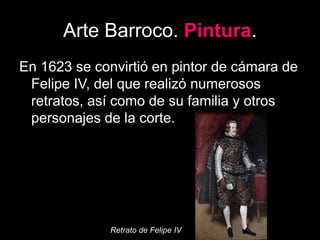 Arte Barroco. Pintura.
En 1623 se convirtió en pintor de cámara de
Felipe IV, del que realizó numerosos
retratos, así como de su familia y otros
personajes de la corte.
Retrato de Felipe IV
 