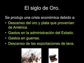 El siglo de Oro.
Se produjo una crisis económica debido a:
• Descenso del oro y plata que provenían
de América.
• Gastos en la administración del Estado.
• Gastos en guerras.
• Descenso de las exportaciones de lana.
 