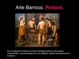 Arte Barroco. Pintura.
En La fragua de Vulcano un tema mitológico parece una escena
costumbrista. Los personajes son, en realidad, retratos de personas de
la época.
 