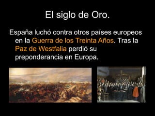 El siglo de Oro.
España luchó contra otros países europeos
en la Guerra de los Treinta Años. Tras la
Paz de Westfalia perdió su
preponderancia en Europa.
 