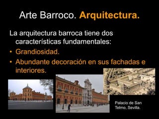 Arte Barroco. Arquitectura.
La arquitectura barroca tiene dos
características fundamentales:
• Grandiosidad.
• Abundante decoración en sus fachadas e
interiores.
Palacio de San
Telmo, Sevilla.
 