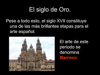 El siglo de Oro.
Pese a todo esto, el siglo XVII constituye
una de las más brillantes etapas para el
arte español.
El arte de este
periodo se
denomina
Barroco.
 