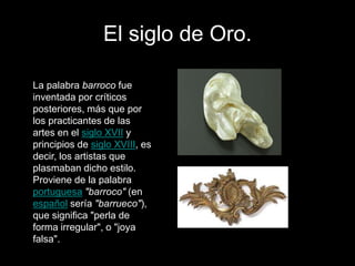 El siglo de Oro.
La palabra barroco fue
inventada por críticos
posteriores, más que por
los practicantes de las
artes en el siglo XVII y
principios de siglo XVIII, es
decir, los artistas que
plasmaban dicho estilo.
Proviene de la palabra
portuguesa "barroco" (en
español sería "barrueco"),
que significa "perla de
forma irregular", o "joya
falsa".
 
