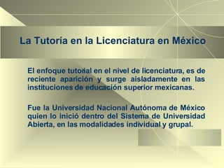 La Tutoría en la Licenciatura en México El enfoque tutorial en el nivel de licenciatura, es de reciente aparición y surge aisladamente en las instituciones de educación superior mexicanas.  Fue la Universidad Nacional Autónoma de México quien lo inició dentro del Sistema de Universidad Abierta, en las modalidades individual y grupal. 