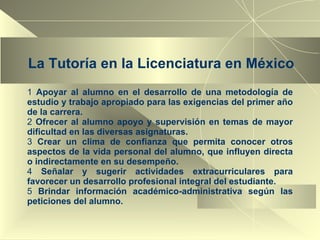 La Tutoría en la Licenciatura en México Apoyar al alumno en el desarrollo de una metodología de estudio y trabajo apropiado para las exigencias del primer año de la carrera. Ofrecer al alumno apoyo y supervisión en temas de mayor dificultad en las diversas asignaturas. Crear un clima de confianza que permita conocer otros aspectos de la vida personal del alumno, que influyen directa o indirectamente en su desempeño. Señalar y sugerir actividades extracurriculares para favorecer un desarrollo profesional integral del estudiante. Brindar información académico-administrativa según las peticiones del alumno. 