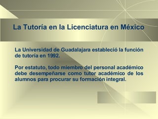 La Tutoría en la Licenciatura en México La Universidad de Guadalajara estableció la función de tutoría en 1992.  Por estatuto, todo miembro del personal académico debe desempeñarse como tutor académico de los alumnos para procurar su formación integral.  