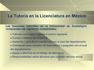 La Tutoría en la Licenciatura en México Las funciones tutoriales en la Universidad de Guadalajara comprenden las siguientes modalidades: Tutorías curriculares ligadas a cursos regulares Cursos o talleres de nivelación Asesoría o consultoría académica con el aval del departamento Orientación para estudios de licenciatura y posgrado con el aval del departamento Apoyo a alumnos en el trabajo de laboratorio Responsabilidad sobre alumnos que cumplen servicio social. 