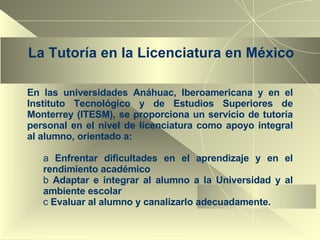 La Tutoría en la Licenciatura en México En las universidades Anáhuac, Iberoamericana y en el Instituto Tecnológico y de Estudios Superiores de Monterrey (ITESM), se proporciona un servicio de tutoría personal en el nivel de licenciatura como apoyo integral al alumno, orientado a: Enfrentar dificultades en el aprendizaje y en el rendimiento académico Adaptar e integrar al alumno a la Universidad y al ambiente escolar Evaluar al alumno y canalizarlo adecuadamente. 