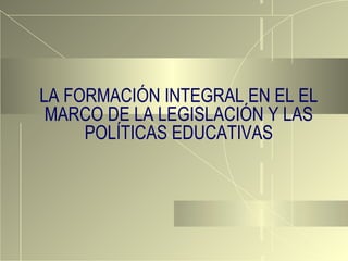 LA FORMACIÓN INTEGRAL EN EL EL MARCO DE LA LEGISLACIÓN Y LAS POLÍTICAS EDUCATIVAS 