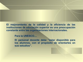 El  mejoramiento de la calidad y la eficiencia de las instituciones de educación superior es una preocupación constante entre las organizaciones internacionales. Para la UNESCO.... El personal docente debe  “estar disponible para los alumnos, con el propósito de orientarles en sus estudios”. 