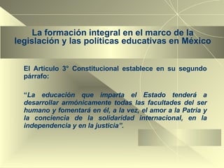 La formación integral en el marco de la legislación y las políticas educativas en México El Artículo 3° Constitucional establece en su segundo párrafo: “ La educación que imparta el Estado tenderá a desarrollar armónicamente todas las facultades del ser humano y fomentará en él, a la vez, el amor a la Patria y la conciencia de la solidaridad internacional, en la independencia y en la justicia”. 