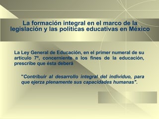 La formación integral en el marco de la legislación y las políticas educativas en México La Ley General de Educación, en el primer numeral de su artículo 7º, concerniente a los fines de la educación, prescribe que ésta deberá " Contribuir al desarrollo integral del individuo, para que ejerza plenamente sus capacidades humanas". 