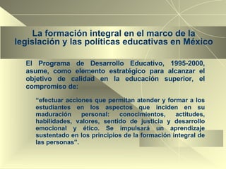 La formación integral en el marco de la legislación y las políticas educativas en México El Programa de Desarrollo Educativo, 1995-2000, asume, como elemento estratégico para alcanzar el objetivo de calidad en la educación superior, el compromiso de: “ efectuar acciones que permitan atender y formar a los estudiantes en los aspectos que inciden en su maduración personal: conocimientos, actitudes, habilidades, valores, sentido de justicia y desarrollo emocional y ético. Se impulsará un aprendizaje sustentado en los principios de la formación integral de las personas”. 