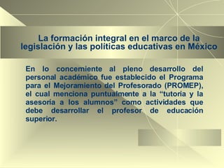 La formación integral en el marco de la legislación y las políticas educativas en México En lo concerniente al pleno desarrollo del personal académico fue establecido  el Programa para el Mejoramiento del Profesorado (PROMEP), el cual menciona puntualmente a la  “tutoría y la asesoría a los alumnos” como actividades que  debe desarrollar el profesor de educación superior. 