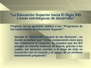 “ La Educación Superior hacia El Siglo XXI. Líneas estratégicas de desarrollo” Propone, en su apartado relativo a los “Programas de las Instituciones de Educación Superior”: atender el “Desarrollo Integral de los Alumnos”, en donde se señala que “c omo componente clave para dar coherencia al conjunto, se requiere que las IES pongan en marcha sistemas de tutoría, gracias a los cuales, los alumnos cuenten a lo largo de toda su formación con el consejo y el apoyo de un profesor debidamente preparado”. 