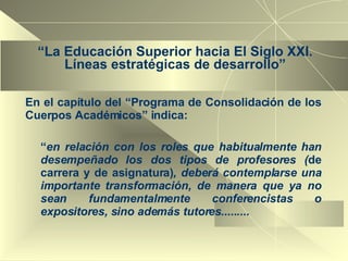 “ La Educación Superior hacia El Siglo XXI. Líneas estratégicas de desarrollo” En el capítulo del “Programa de Consolidación de los Cuerpos Académicos” indica: “ en relación con los roles que habitualmente han desempeñado los dos tipos de profesores ( de carrera y de asignatura) , deberá contemplarse una importante transformación, de manera que ya no sean fundamentalmente conferencistas o expositores, sino además tutores.........  