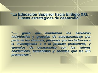 “ La Educación Superior hacia El Siglo XXI. Líneas estratégicas de desarrollo” “ .....  guías que conduzcan los esfuerzos individuales y grupales de autoaprendizaje por parte de los alumnos; personas que los induzcan a la investigación o a la práctica profesional; y ejemplos de compromiso con los valores académicos, humanistas y sociales que las IES promuevan”. 