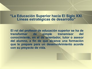 “ La Educación Superior hacia El Siglo XXI. Líneas estratégicas de desarrollo” El rol del profesor de educación superior se ha de transformar de simple transmisor del conocimiento, en el de orientador, tutor o asesor del alumno, a fin de que alcance una formación que le prepare para un desenvolvimiento acorde con su proyecto de vida. 