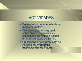 ACTIVIDADES Presentación de antecedentes y marco normativo Discusión y acuerdo grupal sobre objetivos generales y específicos del sistema tutorial en la Universidad de Sonora Presentación de la propuesta de ANUIES de  Programas Institucionales de Tutoría 