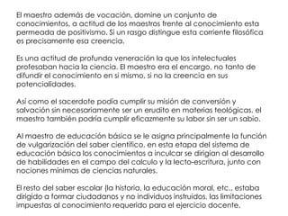El maestro además de vocación, domine un conjunto de
conocimientos, a actitud de los maestros frente al conocimiento esta
permeada de positivismo. Si un rasgo distingue esta corriente filosófica
es precisamente esa creencia.

Es una actitud de profunda veneración la que los intelectuales
profesaban hacia la ciencia. El maestro era el encargo, no tanto de
difundir el conocimiento en si mismo, si no la creencia en sus
potencialidades.

Así como el sacerdote podía cumplir su misión de conversión y
salvación sin necesariamente ser un erudito en materias teológicas, el
maestro también podría cumplir eficazmente su labor sin ser un sabio.

Al maestro de educación básica se le asigna principalmente la función
de vulgarización del saber científico, en esta etapa del sistema de
educación básica los conocimientos a inculcar se dirigían al desarrollo
de habilidades en el campo del calculo y la lecto-escritura, junto con
nociones mínimas de ciencias naturales.

El resto del saber escolar (la historia, la educación moral, etc., estaba
dirigido a formar ciudadanos y no individuos instruidos, las limitaciones
impuestas al conocimiento requerido para el ejercicio docente.
 