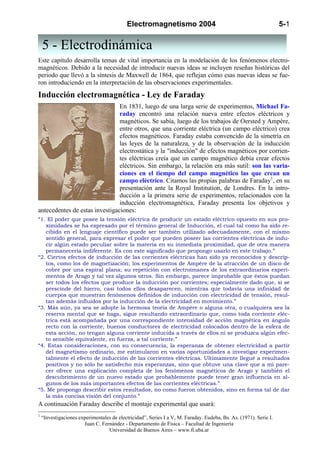 Electromagnetismo 2004                                                  5-1


    5 - Electrodinámica
Este capítulo desarrolla temas de vital importancia en la modelación de los fenómenos electro-
magnéticos. Debido a la necesidad de introducir nuevas ideas se incluyen reseñas históricas del
periodo que llevó a la síntesis de Maxwell de 1864, que reflejan cómo esas nuevas ideas se fue-
ron introduciendo en la interpretación de las observaciones experimentales.
Inducción electromagnética - Ley de Faraday
                                En 1831, luego de una larga serie de experimentos, Michael Fa-
                                raday encontró una relación nueva entre efectos eléctricos y
                                magnéticos. Se sabía, luego de los trabajos de Oersted y Ampère,
                                entre otros, que una corriente eléctrica (un campo eléctrico) crea
                                efectos magnéticos. Faraday estaba convencido de la simetría en
                                las leyes de la naturaleza, y de la observación de la inducción
                                electrostática y la "inducción" de efectos magnéticos por corrien-
                                tes eléctricas creía que un campo magnético debía crear efectos
                                eléctricos. Sin embargo, la relación era más sutil: son las varia-
                                ciones en el tiempo del campo magnético las que crean un
                                campo eléctrico. Citamos las propias palabras de Faraday1, en su
                                presentación ante la Royal Institution, de Londres. En la intro-
                                ducción a la primera serie de experimentos, relacionados con la
                                inducción electromagnética, Faraday presenta los objetivos y
antecedentes de estas investigaciones:
“1. El poder que posee la tensión eléctrica de producir un estado eléctrico opuesto en sus pro-
   ximidades se ha expresado por el término general de Inducción, el cual tal como ha sido re-
   cibido en el lenguaje científico puede ser también utilizado adecuadamente, con el mismo
   sentido general, para expresar el poder que pueden poseer las corrientes eléctricas de indu-
   cir algún estado peculiar sobre la materia en su inmediata proximidad, que de otra manera
   permanecería indiferente. Es con este significado que propongo usarlo en este trabajo.”
“2. Ciertos efectos de inducción de las corrientes eléctricas han sido ya reconocidos y descrip-
   tos, como los de magnetización; los experimentos de Ampère de la atracción de un disco de
   cobre por una espiral plana; su repetición con electroimanes de los extraordinarios experi-
   mentos de Arago y tal vez algunos otros. Sin embargo, parece improbable que éstos puedan
   ser todos los efectos que produce la inducción por corrientes; especialmente dado que, si se
   prescinde del hierro, casi todos ellos desaparecen, mientras que todavía una infinidad de
   cuerpos que muestran fenómenos definidos de inducción con electricidad de tensión, resul-
   tan además influidos por la inducción de la electricidad en movimiento.”
“3. Más aún, ya sea se adopte la hermosa teoría de Ampère o alguna otra, o cualquiera sea la
   reserva mental que se haga, sigue resultando extraordinario que, como toda corriente eléc-
   trica está acompañada por una correspondiente intensidad de acción magnética en ángulo
   recto con la corriente, buenos conductores de electricidad colocados dentro de la esfera de
   esta acción, no tengan alguna corriente inducida a través de ellos ni se produzca algún efec-
   to sensible equivalente, en fuerza, a tal corriente.”
“4. Estas consideraciones, con su consecuencia, la esperanza de obtener electricidad a partir
   del magnetismo ordinario, me estimularon en varias oportunidades a investigar experimen-
   talmente el efecto de inducción de las corrientes eléctricas. Ultimamente llegué a resultados
   positivos y no sólo he satisfecho mis esperanzas, sino que obtuve una clave que a mi pare-
   cer ofrece una explicación completa de los fenómenos magnéticos de Arago y también el
   descubrimiento de un nuevo estado que probablemente puede tener gran influencia en al-
   gunos de los más importantes efectos de las corrientes eléctricas.”
“5. Me propongo describir estos resultados, no como fueron obtenidos, sino en forma tal de dar
   la más concisa visión del conjunto.”
A continuación Faraday describe el montaje experimental que usará:
1
    “Investigaciones experimentales de electricidad”, Series I a V, M. Faraday. Eudeba, Bs. As. (1971). Serie I.
                       Juan C. Fernández - Departamento de Física – Facultad de Ingeniería
                                  Universidad de Buenos Aires – www.fi.uba.ar
 
