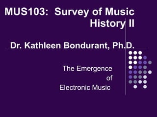 MUS103:  Survey of Music History II Dr. Kathleen Bondurant, Ph.D. The Emergence of Electronic Music  