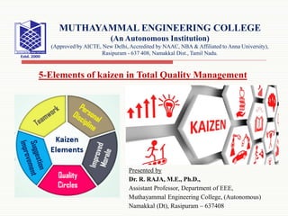Presented by
Dr. R. RAJA, M.E., Ph.D.,
Assistant Professor, Department of EEE,
Muthayammal Engineering College, (Autonomous)
Namakkal (Dt), Rasipuram – 637408
MUTHAYAMMAL ENGINEERING COLLEGE
(An Autonomous Institution)
(Approved by AICTE, New Delhi, Accredited by NAAC, NBA & Affiliated to Anna University),
Rasipuram - 637 408, Namakkal Dist., Tamil Nadu.
5-Elements of kaizen in Total Quality Management
 