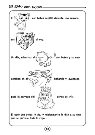 57
El con botas repitió durante una semana
sus al rey.
Un día, mientras el con botas y su amo
estaban en el bañando y lavándose,
pasó la carroza del cerca del río.
El gato con botas lo vio, y rápidamente le dijo a su amo
que se quitara toda la ropa..
 