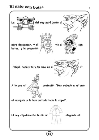 58
La del rey paró junto al
para descansar, y el vio al con
botas, y le preguntó:
“¿Qué hacéis tú y tu amo en el ?“.
A lo que el contestó: “Han robado a mi amo
el marqués y le han quitado toda la ropa!“.
El rey rápidamente le dio un elegante al
 
