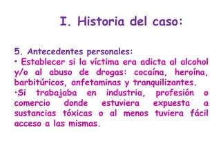 5. Antecedentes personales:  Establecer si la víctima era adicta al alcohol y/o al abuso de drogas: cocaína, heroína, barbitúricos, anfetaminas y tranquilizantes.  Si   trabajaba en industria, profesión o comercio donde estuviera expuesta a sustancias tóxicas o al menos tuviera fácil acceso a las mismas. I. Historia del caso: 