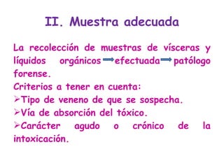 II. Muestra adecuada La recolección de muestras de vísceras y líquidos orgánicos efectuada patólogo forense.  Criterios a tener en cuenta: Tipo de veneno de que se sospecha.  Vía de absorción del tóxico.  Carácter agudo o crónico de la intoxicación. 