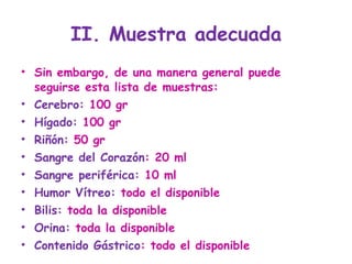 II. Muestra adecuada Sin embargo, de una manera general puede seguirse esta lista de muestras: Cerebro:  100 gr Hígado:  100 gr Riñón:  50 gr Sangre del Corazón : 20 ml Sangre periférica:  10 ml  Humor Vítreo:  todo el disponible Bilis:  toda la disponible Orina:  toda la disponible Contenido Gástrico : todo el disponible 