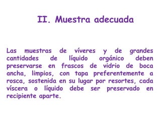 Las muestras de víveres y de grandes cantidades de líquido orgánico deben preservarse en frascos de vidrio de boca ancha, limpios, con tapa preferentemente a rosca, sostenida en su lugar por resortes, cada víscera o líquido debe ser preservado en recipiente aparte.  II. Muestra adecuada 