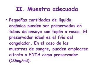 II. Muestra adecuada Pequeñas cantidades de líquido orgánico pueden ser preservadas en tubos de ensayo con tapón a rosca. El preservador ideal es el frío del congelador. En el caso de las muestras de sangre, pueden emplearse citrato o EDTA como preservador (10mg/ml). 