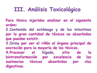 III. Análisis Toxicológico  Para tóxico injeridos analizar en el siguiente orden: Contenido del estómago y de los intestinos  por la gran cantidad de tóxicos no absorbidos que puedan existir. Orina  por ser el riñón el órgano principal de excreción para la mayoría de los tóxicos.  Procesar el  hígado , sitio de la biotransformación por excelencia de las sustancias tóxicas absorbidas por vías digestivas.  