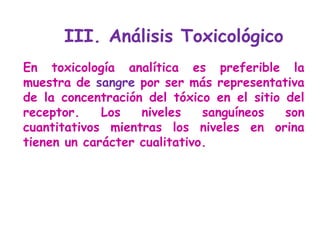 En toxicología analítica es preferible la muestra de  sangre  por ser más representativa de la concentración del tóxico en el sitio del receptor. Los niveles sanguíneos son cuantitativos mientras los niveles en orina tienen un carácter cualitativo.  III. Análisis Toxicológico  