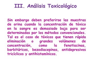 Sin embargo deben preferirse las muestras de orina cuando la concentración de tóxico en la sangre es demasiado baja para ser determinadas por los métodos convencionales. Tal es el caso de tóxicos que tienen rápida eliminación o grandes volúmenes de concentración, como la fenotiacinas, barbitúricos, bezodiacepinas, antidepresivos tricíclicos y antihistamínicos. III. Análisis Toxicológico  